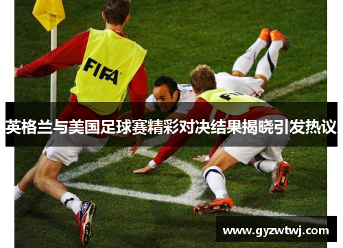 英格兰与美国足球赛精彩对决结果揭晓引发热议