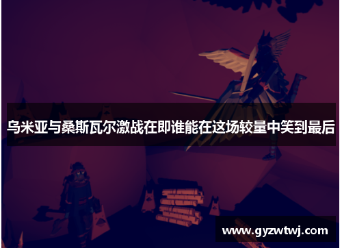 乌米亚与桑斯瓦尔激战在即谁能在这场较量中笑到最后